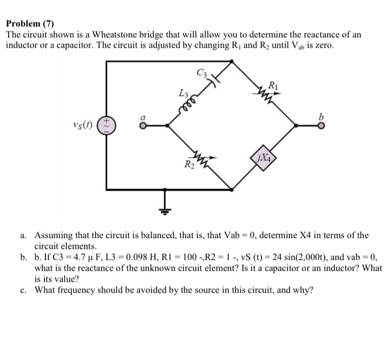 Problem (7)
The circuit shown is a Wheatstone bridge that will allow you to determine the reactance of an
inductor or a capacitor. The circuit is adjusted by changing R, and R2 until Vab is zero.
C3
L3
Vs(1)
R2
a. Assuming that the circuit is balanced, that is, that Vab = 0, determine X4 in terms of the
circuit elements.
b. b. If C3 = 4.7 µ F, L3 = 0.098 H, R1 = 100 -,R2 = 1 -, vS (t) = 24 sin(2,000t), and vab = 0,
what is the reactance of the unknown circuit element? Is it a capacitor or an inductor? What
is its value?
c. What frequency should be avoided by the source in this circuit, and why?
