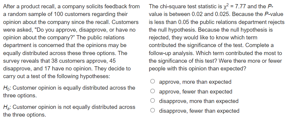 After a product recall, a company solicits feedback from
a random sample of 100 customers regarding their
opinion about the company since the recall. Customers
were asked, "Do you approve, disapprove, or have no
opinion about the company?" The public relations
department is concerned that the opinions may be
equally distributed across these three options. The
survey reveals that 38 customers approve, 45
disapprove, and 17 have no opinion. They decide to
carry out a test of the following hypotheses:
The chi-square test statistic is x? = 7.77 and the P-
value is between 0.02 and 0.025. Because the P-value
is less than 0.05 the public relations department rejects
the null hypothesis. Because the null hypothesis is
rejected, they would like to know which term
contributed the significance of the test. Complete a
follow-up analysis. Which term contributed the most to
the significance of this test? Were there more or fewer
people with this opinion than expected?
O approve, more than expected
Ho: Customer opinion is equally distributed across the
three options.
O approve, fewer than expected
Hạ: Customer opinion is not equally distributed across
the three options.
O disapprove, more than expected
O disapprove, fewer than expected

