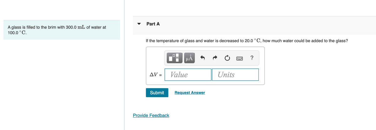 Part A
A glass is filled to the brim with 300.0 mL of water at
100.0 °C.
If the temperature of glass and water is decreased to 20.0 °C, how much water could be added to the glass?
HÀ
?
V =
Value
Units
Submit
Request Answer
Provide Feedback
