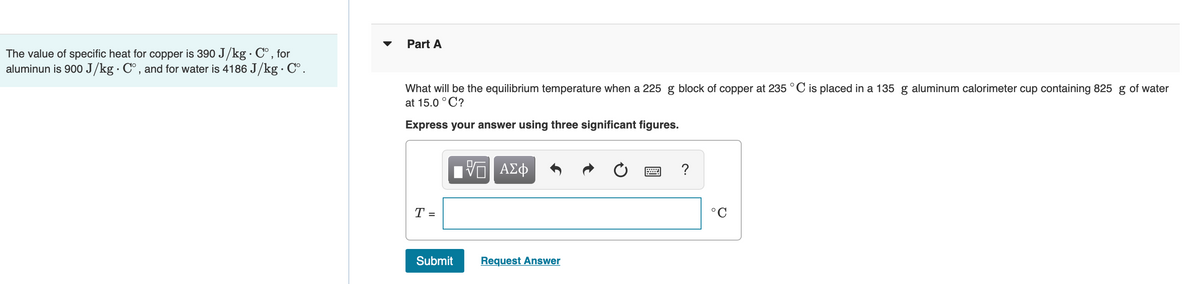 Part A
The value of specific heat for copper is 390 J/kg · C° , for
aluminun is 900 J/kg· C°, and for water is 4186 J/kg · C°.
What will be the equilibrium temperature when a 225 g block of copper at 235 °C is placed in a 135 g aluminum calorimeter cup containing 825 g of water
at 15.0 °C?
Express your answer using three significant figures.
nV ΑΣφ
?
T =
°C
Submit
Request Answer
