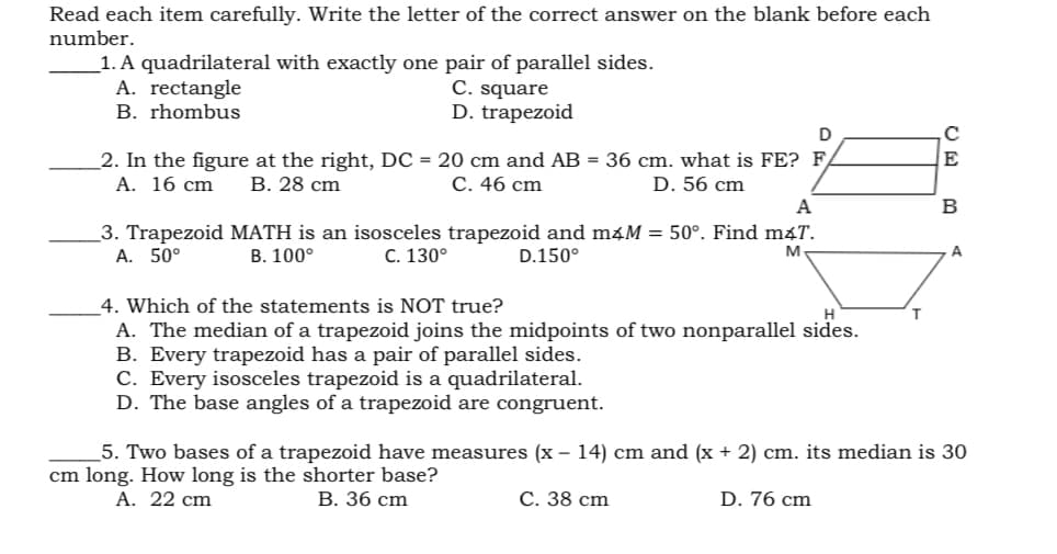 Read each item carefully. Write the letter of the correct answer on the blank before each
number.
_1. A quadrilateral with exactly one pair of parallel sides.
A. rectangle
C. square
D. trapezoid
B. rhombus
2. In the figure at the right, DC = 20 cm and AB = 36 cm. what is FE? F
A. 16 cm
E
В. 28 сm
С. 46 cm
D. 56 cm
A
B
3. Trapezoid MATH is an isosceles trapezoid and maM = 50°. Find máT.
А. 50°
В. 100°
C. 130°
D.150°
M
A.
4. Which of the statements is NOT true?
A. The median of a trapezoid joins the midpoints of two nonparallel sides.
B. Every trapezoid has a pair of parallel sides.
C. Every isosceles trapezoid is a quadrilateral.
D. The base angles of a trapezoid are congruent.
5. Two bases of a trapezoid have measures (x – 14) cm and (x + 2) cm. its median is 30
cm long. How long is the shorter base?
А. 22 сm
В. 36 cm
С. 38 сm
D. 76 cm
