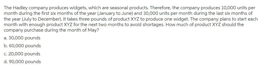 The Hadley company produces widgets, which are seasonal products. Therefore, the company produces 10,000 units per
month during the first six months of the year (January to June) and 30,000 units per month during the last six months of
the year (July to December). It takes three pounds of product XYZ to produce one widget. The company plans to start each
month with enough product XYZ for the next two months to avoid shortages. How much of product XYZ should the
company purchase during the month of May?
a. 30,000 pounds
b. 60,000 pounds
c. 20,000 pounds
d. 90,000 pounds