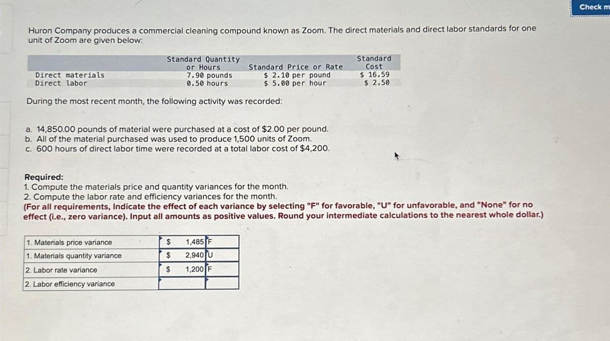 Huron Company produces a commercial cleaning compound known as Zoom. The direct materials and direct labor standards for one
unit of Zoom are given below:
Standard Quantity
or Hours
7.90 pounds
0.50 hours
During the most recent month, the following activity was recorded:
Direct materials
Direct labor
a. 14,850.00 pounds of material were purchased at a cost of $2.00 per pound.
b. All of the material purchased was used to produce 1,500 units of Zoom.
c. 600 hours of direct labor time were recorded at a total labor cost of $4,200.
1. Materials price variance
1. Materials quantity variance
2. Labor rate variance
2. Labor efficiency variance
Standard Price or Rate
$ 2.10 per pound
$5.00 per hour
$
$
$
Required:
1. Compute the materials price and quantity variances for the month.
2. Compute the labor rate and efficiency variances for the month.
(For all requirements, Indicate the effect of each variance by selecting "F" for favorable, "U" for unfavorable, and "None" for no
effect (i.e., zero variance). Input all amounts as positive values. Round your intermediate calculations to the nearest whole dollar.)
1,485 F
2,940 U
1,200 F
Standard
Cost
$ 16.59
$ 2.50
Check m