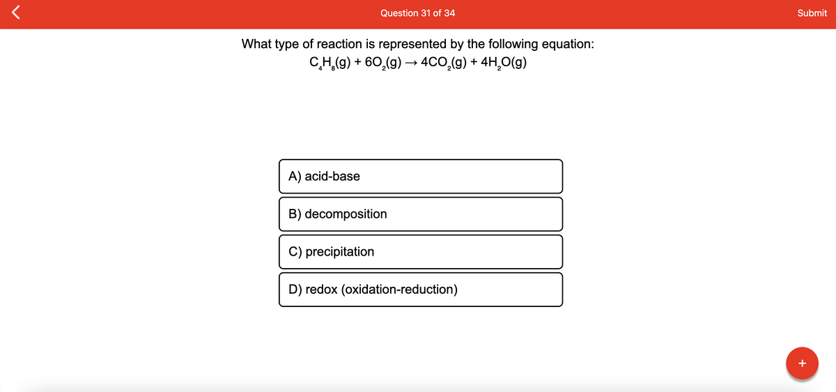 Question 31 of 34
Submit
What type of reaction is represented by the following equation:
C,H,(9) + 60,(g) → 4CO,(9) + 4H,O(g)
A) acid-base
B) decomposition
C) precipitation
D) redox (oxidation-reduction)
+
