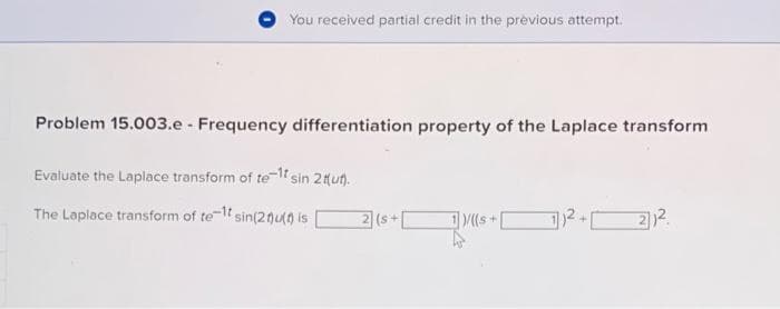 You received partial credit in the previous attempt.
Problem 15.003.e - Frequency differentiation property of the Laplace transform
Evaluate the Laplace transform of te-1t sin 2 tut).
The Laplace transform of te-1t sin(21)u() is
2 (s+
1)/((s+
11² +1
22