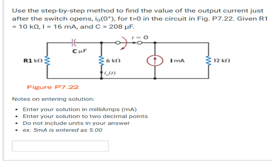 Use the step-by-step method to find the value of the output current just
after the switch opens, io(0*), for t>0 in the circuit in Fig. P7.22. Given R1
= 10 kQ, I = 16 mA, and C = 208 μF.
20
R1kn
CuF
{6kn
Figure P7.22
Notes on entering solution:
• Enter your solution in milliAmps (mA)
• Enter your solution to two decimal points
.
Do not include units in your answer
ex. 5mA is entered as 5.00
IMA
12 ΚΩ