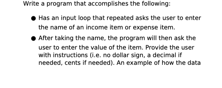 Write a program that accomplishes the following:
● Has an input loop that repeated asks the user to enter
the name of an income item or expense item.
● After taking the name, the program will then ask the
user to enter the value of the item. Provide the user
with instructions (i.e. no dollar sign, a decimal if
needed, cents if needed). An example of how the data