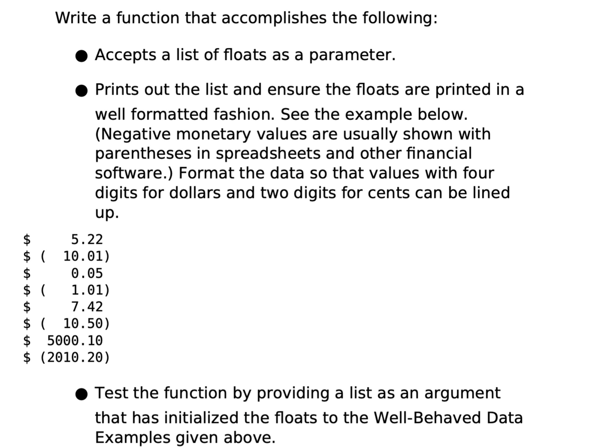 Write a function that accomplishes the following:
Accepts a list of floats as a parameter.
Prints out the list and ensure the floats are printed in a
well formatted fashion. See the example below.
(Negative monetary values are usually shown with
parentheses in spreadsheets and other financial
software.) Format the data so that values with four
digits for dollars and two digits for cents can be lined
up.
5.22
$
$ (
10.01)
$
0.05
$ (
1.01)
$
7.42
$ ( 10.50)
$ 5000.10
$ (2010.20)
Test the function by providing a list as an argument
that has initialized the floats to the Well-Behaved Data
Examples given above.