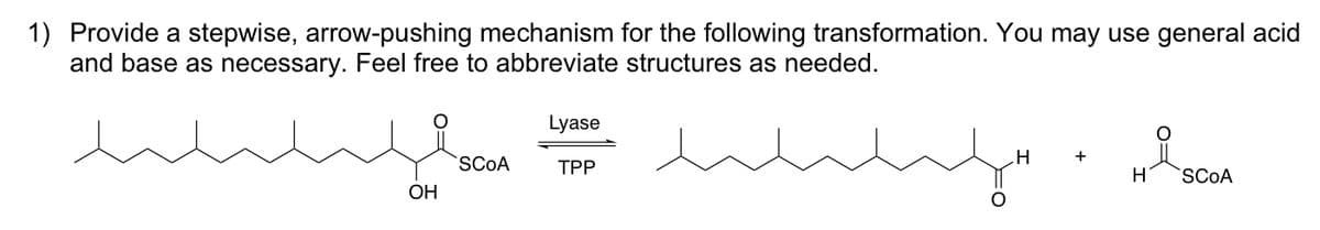 1) Provide a stepwise, arrow-pushing mechanism for the following transformation. You may use general acid
and base as necessary. Feel free to abbreviate structures as needed.
مسلسلند
SCOA
Lyase
TPP
mos مسلسلند
H
+
H
요
SCOA