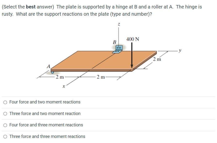 (Select the best answer) The plate is supported by a hinge at B and a roller at A. The hinge is
rusty. What are the support reactions on the plate (type and number)?
400 N
В
-y
2 m
A
2 m
2 m-
O Four force and two moment reactions
O Three force and two moment reaction
O Four force and three moment reactions
O Three force and three moment reactions

