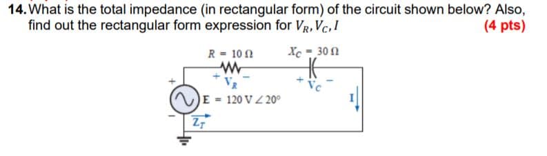 14. What is the total impedance (in rectangular form) of the circuit shown below? Also,
find out the rectangular form expression for VR, Vc, !
(4 pts)
Xc = 30 0
%3D
R = 10 N
Vc
E 120 V 20°
