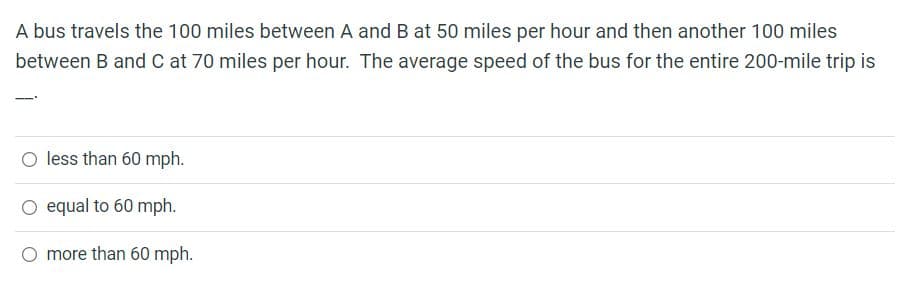 A bus travels the 100 miles between A and B at 50 miles per hour and then another 100 miles
between B and C at 70 miles per hour. The average speed of the bus for the entire 200-mile trip is
O less than 60 mph.
O equal to 60 mph.
more than 60 mph.
