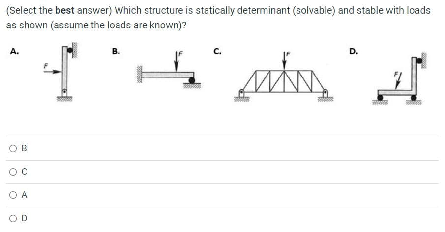 (Select the best answer) Which structure is statically determinant (solvable) and stable with loads
as shown (assume the loads are known)?
A.
В.
С.
D.
O B
C
O A
O D
