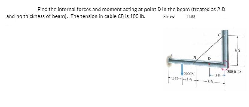 Find the internal forces and moment acting at point D in the beam (treated as 2-D
and no thickness of beam). The tension in cable CB is 100 Ib.
show FBD
6 ft
300 ft-lb
200 lb
3 ft-+3 ft
e 3 ft
6 ft-
