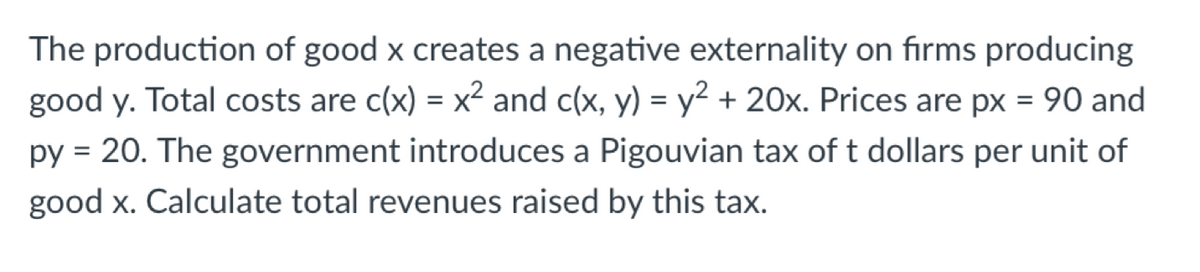 The production of good x creates a negative externality on firms producing
good y. Total costs are c(x) = x² and c(x, y) = y² + 20x. Prices are px = 90 and
py = 20. The government introduces a Pigouvian tax of t dollars per unit of
good x. Calculate total revenues raised by this tax.
