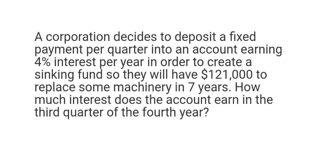 A corporation decides to deposit a fixed
payment per quarter into an account earning
4% interest per year in order to create a
sinking fund so they will have $121,000 to
replace some machinery in 7 years. How
much interest does the account earn in the
third quarter of the fourth year?

