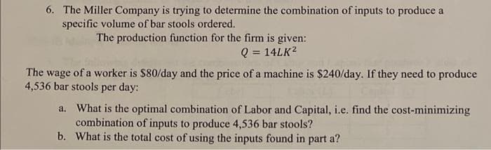 6. The Miller Company is trying to determine the combination of inputs to produce a
specific volume of bar stools ordered.
The production function for the firm is given:
Q = 14LK?
The wage of a worker is $80/day and the price of a machine is $240/day. If they need to produce
4,536 bar stools per day:
a. What is the optimal combination of Labor and Capital, i.e. find the cost-minimizing
combination of inputs to produce 4,536 bar stools?
b. What is the total cost of using the inputs found in part a?
