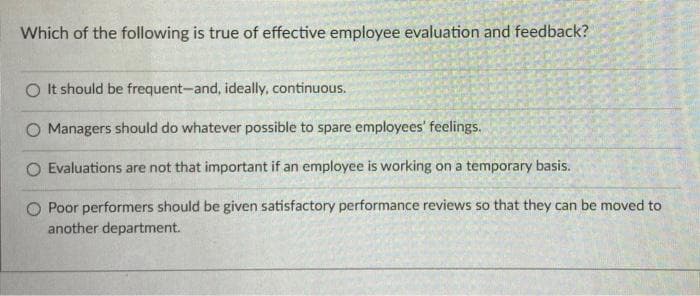 Which of the following is true of effective employee evaluation and feedback?
O It should be frequent-and, ideally, continuous.
O Managers should do whatever possible to spare employees' feelings.
O Evaluations are not that important if an employee is working on a temporary basis.
Poor performers should be given satisfactory performance reviews so that they can be moved to
another department.
