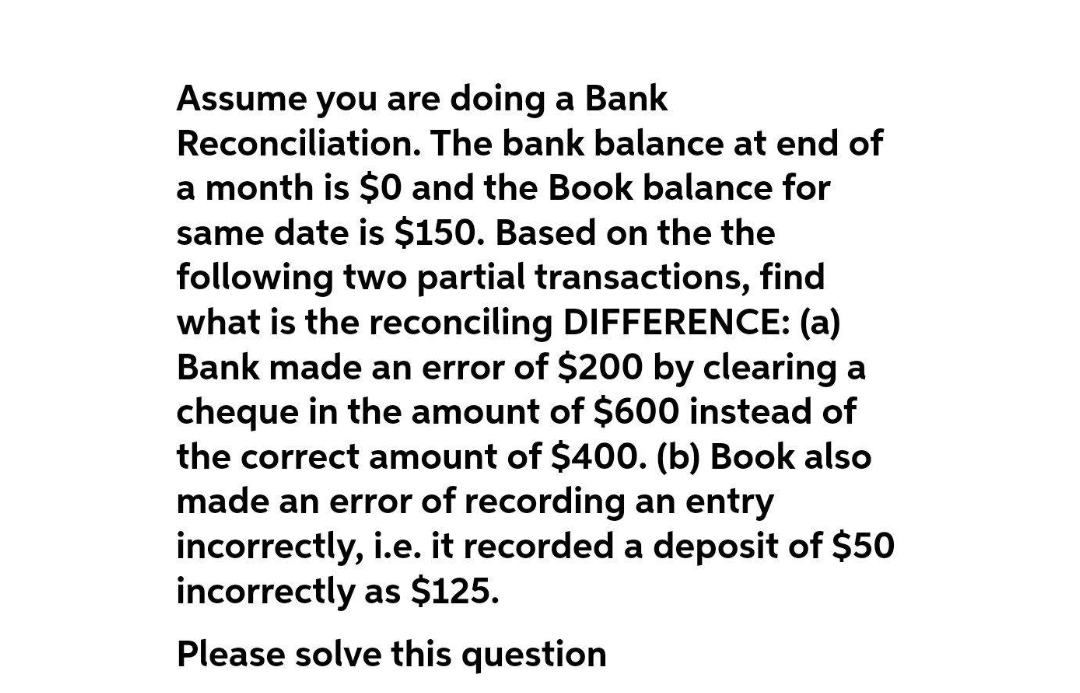 Assume you are doing a Bank
Reconciliation. The bank balance at end of
a month is $0 and the Book balance for
same date is $150. Based on the the
following two partial transactions, find
what is the reconciling DIFFERENCE: (a)
Bank made an error of $200 by clearing a
cheque in the amount of $600 instead of
the correct amount of $400. (b) Book also
made an error of recording an entry
incorrectly, i.e. it recorded a deposit of $50
incorrectly as $125.
Please solve this question
