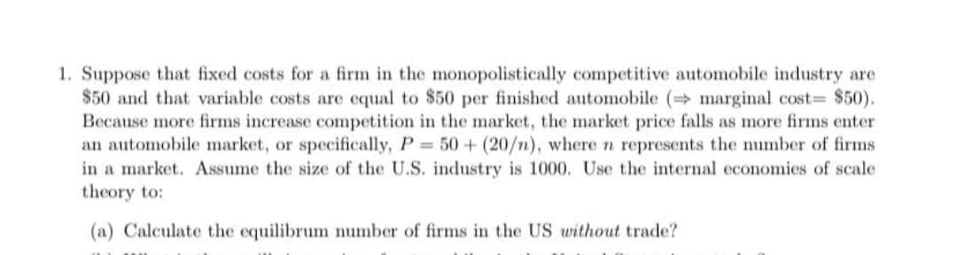 1. Suppose that fixed costs for a firm in the monopolistically competitive automobile industry are
$50 and that variable costs are equal to $50 per finished automobile (marginal cost= $50).
Because more firms increase competition in the market, the market price falls as more firms enter
an automobile market, or specifically, P 50 + (20/n), wheren represents the number of firms
in a market. Assume the size of the U.S. industry is 1000. Use the internal economies of scale
theory to:
(a) Calculate the equilibrum number of firms in the US without trade?
