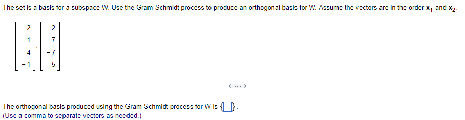 The set is a basis for a subspace W. Use the Gram-Schmidt process to produce an orthogonal basis for W. Assume the vectors are in the order x, and x2.
- 2
- 1
- 7
- 1
The orthogonal basis produced using the Gram-Schmidt process for W is
(Use a comma to separate vectors as needed.)
2.
