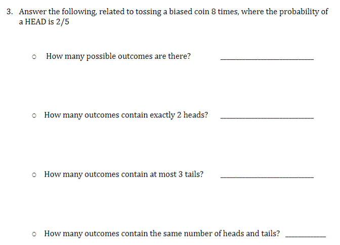 3. Answer the following, related to tossing a biased coin 8 times, where the probability of
a HEAD is 2/5
How many possible outcomes are there?
o How many outcomes contain exactly 2 heads?
How many outcomes contain at most 3 tails?
How many outcomes contain the same number of heads and tails?