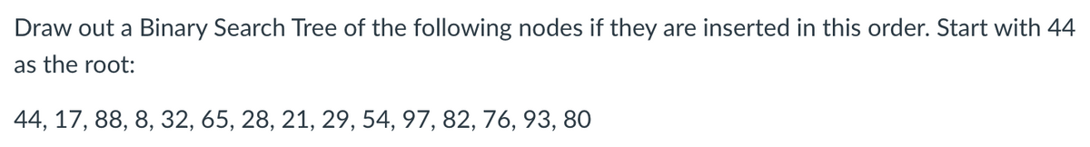 Draw out a Binary Search Tree of the following nodes if they are inserted in this order. Start with 44
as the root:
44, 17, 88, 8, 32, 65, 28, 21, 29, 54, 97, 82, 76, 93, 80

