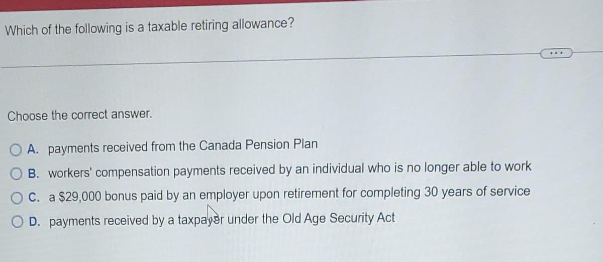 Which of the following is a taxable retiring allowance?
Choose the correct answer.
O A. payments received from the Canada Pension Plan
OB. workers' compensation payments received by an individual who is no longer able to work
OC. a $29,000 bonus paid by an employer upon retirement for completing 30 years of service
O D. payments received by a taxpayer under the Old Age Security Act