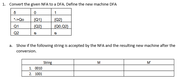 1. Convert the given NFA to a DFA. Define the new machine DFA
ō
0
1
*->Qo
{Q1}
{Q2}
Q1
{Q2}
{Q0,Q2}
Q2
a. Show if the following string is accepted by the NFA and the resulting new machine after the
conversion.
1. 0010
2.
1001
String
M
M'