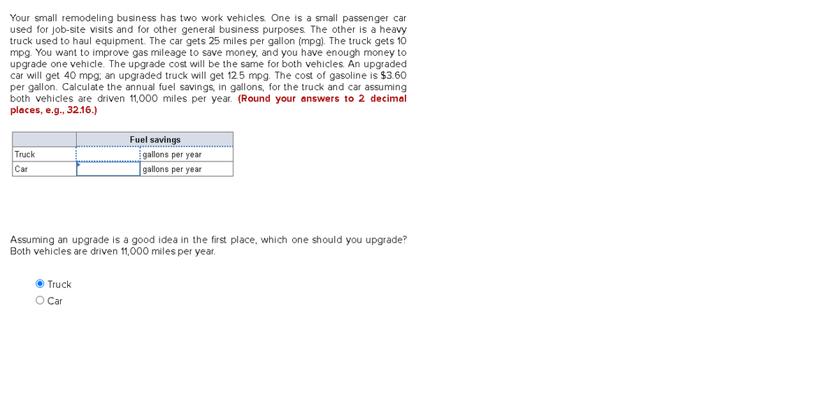 Your small remodeling business has two work vehicles. One is a small passenger car
used for job-site visits and for other general business purposes. The other is a heavy
truck used to haul equipment. The car gets 25 miles per gallon (mpg). The truck gets 10
mpg. You want to improve gas mileage to save money, and you have enough money to
upgrade one vehicle. The upgrade cost will be the same for both vehicles. An upgraded
car will get 40 mpg; an upgraded truck will get 12.5 mpg. The cost of gasoline is $3.60
per gallon. Calculate the annual fuel savings, in gallons, for the truck and car assuming
both vehicles are driven 11,000 miles per year. (Round your answers to 2 decimal
places, e.g., 32.16.)
Truck
Car
Fuel savings
O Truck
O Car
gallons per year
gallons per year
Assuming an upgrade is a good idea in the first place, which one should you upgrade?
Both vehicles are driven 11,000 miles per year.