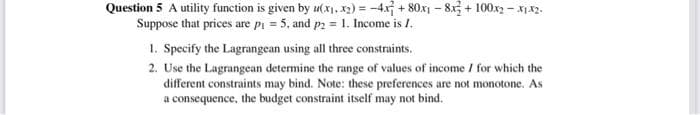 Question 5 A utility function is given by u(x, x2) = -4x + 80x - 8x3 + 100.x2 – x142.
Suppose that prices are pi = 5, and p2 = 1. Income is I.
1. Specify the Lagrangean using all three constraints.
2. Use the Lagrangean determine the range of values of income / for which the
different constraints may bind. Note: these preferences are not monotone. As
a consequence, the budget constraint itself may not bind.
