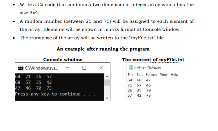 Write a C# code that contains a two dimensional integer array which has the
size 3x4;
• A random number (between 25 and 75) will be assigned to each element of
the array. Elements will be shown in matrix format at Console window.
• The transpose of the array will be written to the "myFile.txt" file.
An example after running the program
The content of myFile.txt
| myFile - Notepad
File Edit Format View Help
Console window
C. C:\Windows\sys..
64 71 26 57
68 57 35 42
47 46 70 73
Press any key to continue
64 68 47
71 57 46
26 35 70
57
42 73
