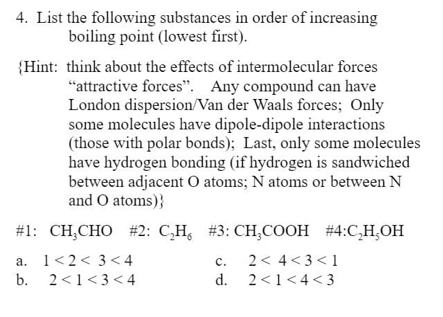 4. List the following substances in order of increasing
boiling point (lowest first).
{Hint: think about the effects of intermolecular forces
"attractive forces". Any compound can have
London dispersion/Van der Waals forces; Only
some molecules have dipole-dipole interactions
(those with polar bonds); Last, only some molecules
have hydrogen bonding (if hydrogen is sandwiched
between adjacent O atoms; N atoms or between N
and O atoms)}
#31: CH,CHO #2: С,Н, #3: СН,СООН #4:С Н,ОН
1<2< 3 <4
c.
2 < 4<3 < 1
а.
b.
2 <1<3 < 4
d.
2 <1<4 < 3
