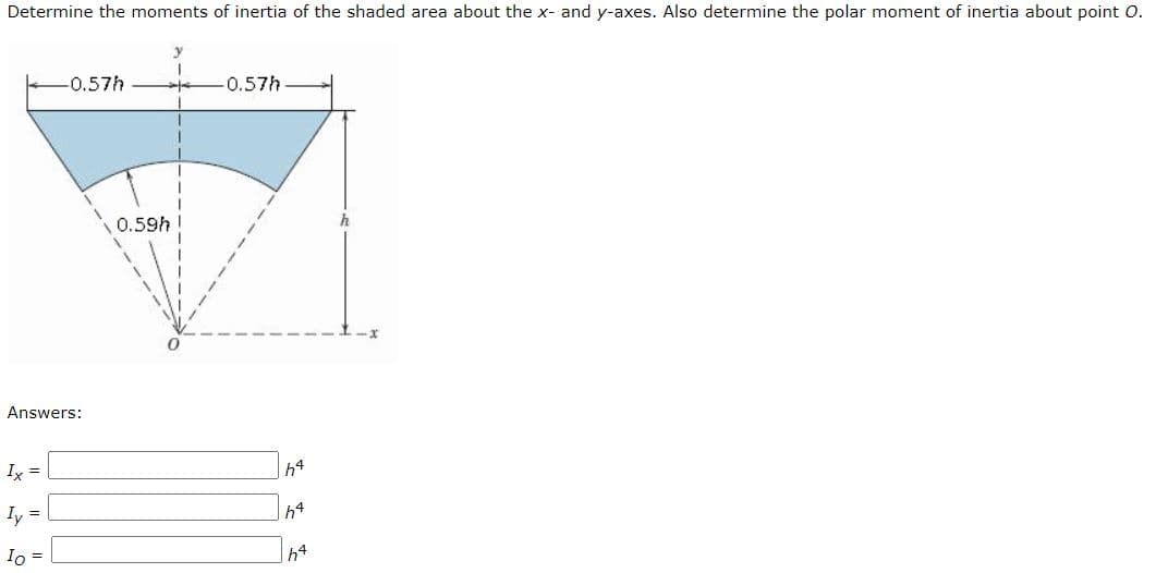 Determine the moments of inertia of the shaded area about the x- and y-axes. Also determine the polar moment of inertia about point O.
-0.57h
-0.57h
0.59h
h
Answers:
Ix =
h4
Iy =
h4
Io =
h4
