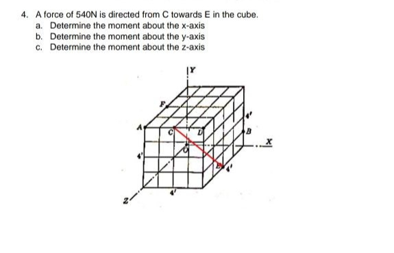 4. A force of 540N is directed from C towards E in the cube.
a. Determine the moment about the x-axis
b. Determine the moment about the y-axis
c. Determine the moment about the z-axis