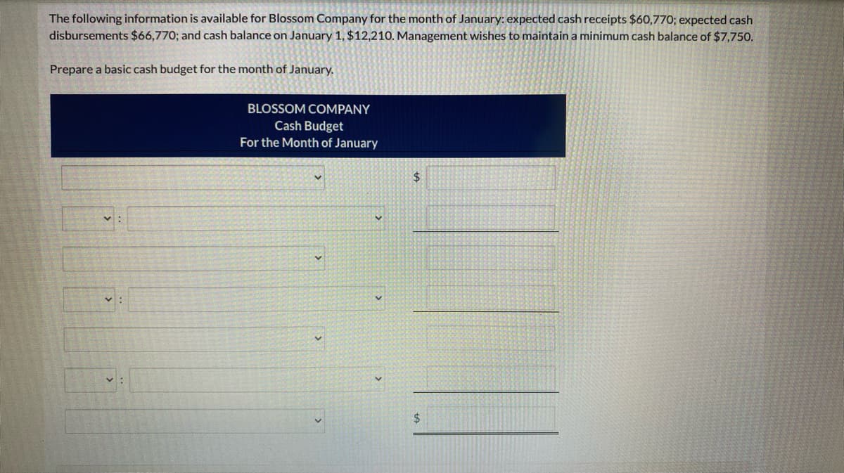 The following information is available for Blossom Company for the month of January: expected cash receipts $60,770; expected cash
disbursements $66,770; and cash balance on January 1, $12,210. Management wishes to maintain a minimum cash balance of $7,750.
Prepare a basic cash budget for the month of January.
BLOSSOM COMPANY
Cash Budget
For the Month of January
$
$