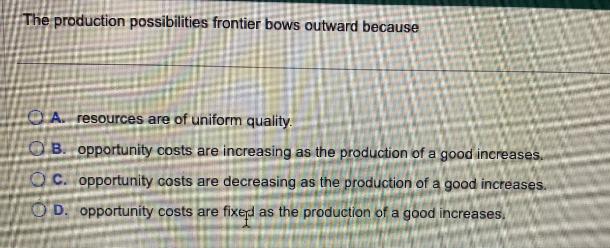 The production possibilities frontier bows outward because
OA. resources are of uniform quality.
B. opportunity costs are increasing as the production of a good increases.
C. opportunity costs are decreasing as the production of a good increases.
O D. opportunity costs are fixed as the production of a good increases.
