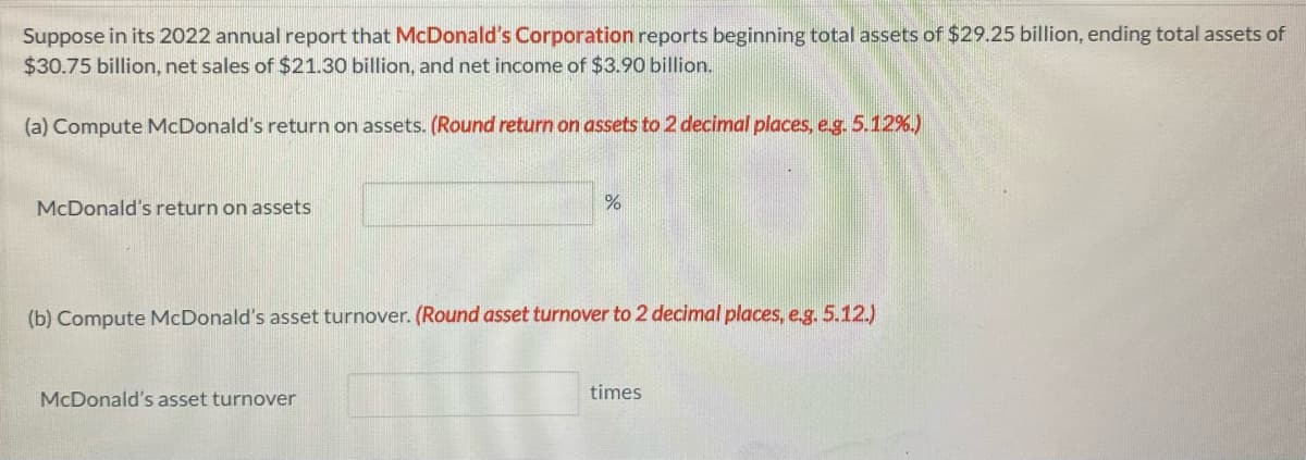 Suppose in its 2022 annual report that McDonald's Corporation reports beginning total assets of $29.25 billion, ending total assets of
$30.75 billion, net sales of $21.30 billion, and net income of $3.90 billion.
(a) Compute McDonald's return on assets. (Round return on assets to 2 decimal places, e.g. 5.12%.)
McDonald's return on assets
%
(b) Compute McDonald's asset turnover. (Round asset turnover to 2 decimal places, e.g. 5.12.)
McDonald's asset turnover
times