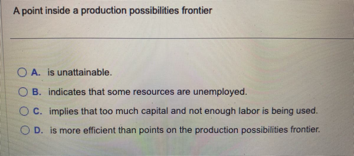 A point inside a production possibilities frontier
OA. is unattainable.
B. indicates that some resources are unemployed.
OC. implies that too much capital and not enough labor is being used.
O D. is more efficient than points on the production possibilities frontier.