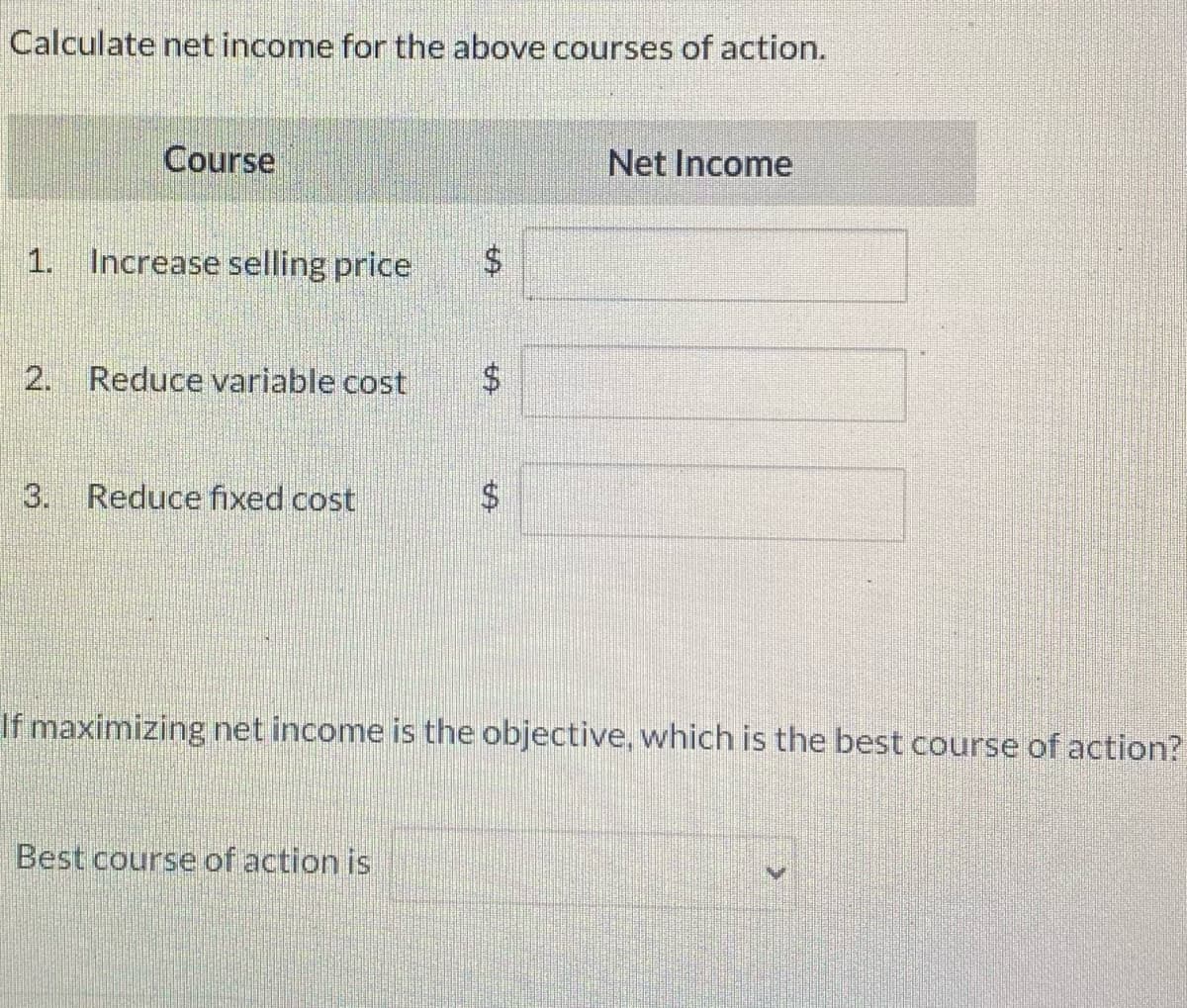 Calculate net income for the above courses of action.
Course
1. Increase selling price $
2. Reduce variable cost
Reduce fixed cost
69
Best course of action is
$
tA
Net Income
If maximizing net income is the objective, which is the best course of action?