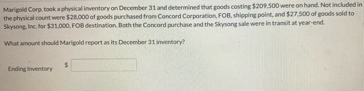 Marigold Corp. took a physical inventory on December 31 and determined that goods costing $209,500 were on hand. Not included in
the physical count were $28,000 of goods purchased from Concord Corporation, FOB, shipping point, and $27,500 of goods sold to
Skysong, Inc. for $31,000, FOB destination. Both the Concord purchase and the Skysong sale were in transit at year-end.
What amount should Marigold report as its December 31 inventory?
Ending Inventory
$
