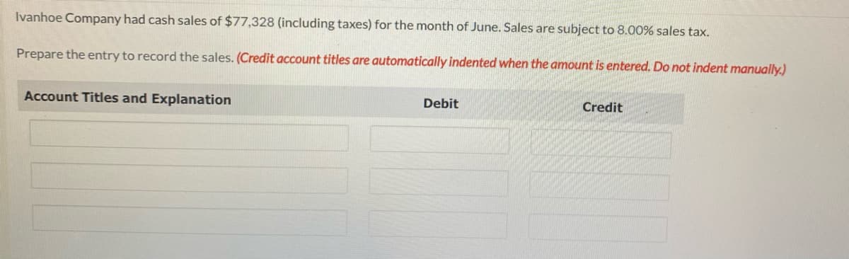Ivanhoe Company had cash sales of $77,328 (including taxes) for the month of June. Sales are subject to 8.00% sales tax.
Prepare the entry to record the sales. (Credit account titles are automatically indented when the amount is entered. Do not indent manually.)
Account Titles and Explanation
Debit
Credit