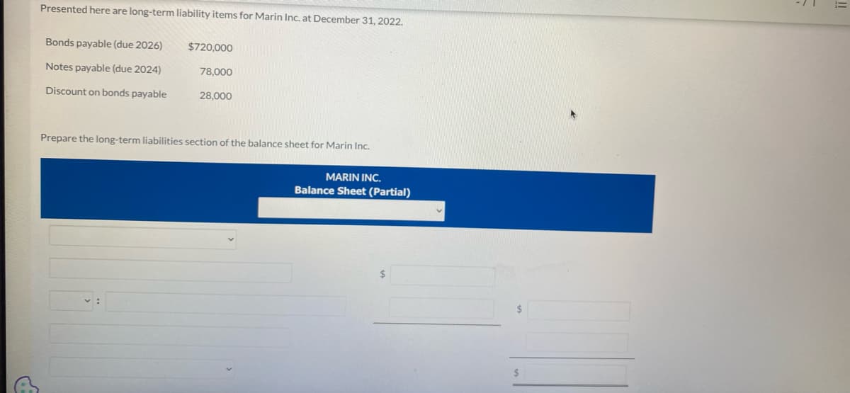 GE
Presented here are long-term liability items for Marin Inc. at December 31, 2022.
Bonds payable (due 2026)
Notes payable (due 2024)
Discount on bonds payable
$720,000
78,000
28,000
Prepare the long-term liabilities section of the balance sheet for Marin Inc.
MARIN INC.
Balance Sheet (Partial)
$