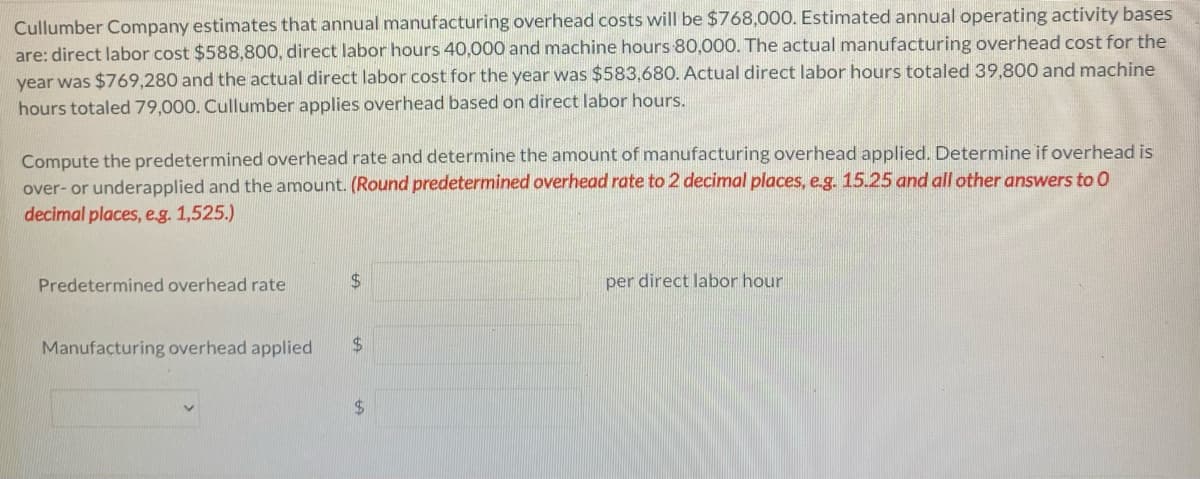 Cullumber Company estimates that annual manufacturing overhead costs will be $768,000. Estimated annual operating activity bases
are: direct labor cost $588,800, direct labor hours 40,000 and machine hours 80,000. The actual manufacturing overhead cost for the
year was $769,280 and the actual direct labor cost for the year was $583,680. Actual direct labor hours totaled 39,800 and machine
hours totaled 79,000. Cullumber applies overhead based on direct labor hours.
Compute the predetermined overhead rate and determine the amount of manufacturing overhead applied. Determine if overhead is
over- or underapplied and the amount. (Round predetermined overhead rate to 2 decimal places, e.g. 15.25 and all other answers to O
decimal places, e.g. 1,525.)
Predetermined overhead rate
$
Manufacturing overhead applied $
$
per direct labor hour