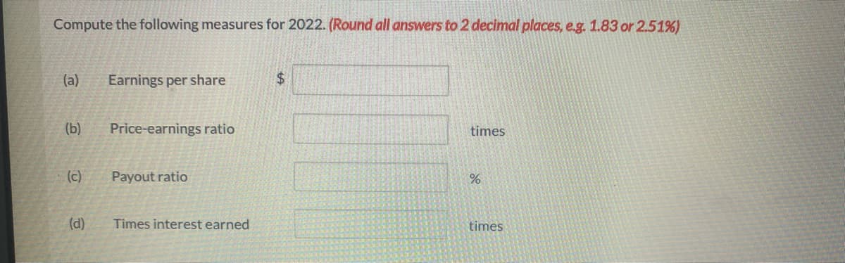 Compute the following measures for 2022. (Round all answers to 2 decimal places, e.g. 1.83 or 2.51%)
(a) Earnings per share
(b)
(c)
(d)
Price-earnings ratio
Payout ratio
Times interest earned
$
times
%
times