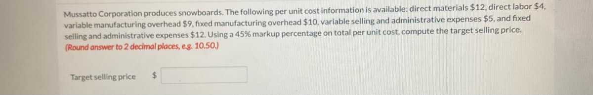 Mussatto Corporation produces snowboards. The following per unit cost information is available: direct materials $12, direct labor $4,
variable manufacturing overhead $9, fixed manufacturing overhead $10, variable selling and administrative expenses $5, and fixed
selling and administrative expenses $12. Using a 45% markup percentage on total per unit cost, compute the target selling price.
(Round answer to 2 decimal places, e.g. 10.50.)
Target selling price $