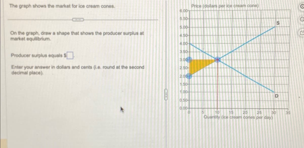 The graph shows the market for ice cream cones.
On the graph, draw a shape that shows the producer surplus at
market equilibrium.
Producer surplus equals $
Enter your answer in dollars and cents (i.e. round at the second
decimal place).
6.00-
5.50-
5.00
4.50-
4.00-
3.50-
3.00
2.50-
2.00
1.50-
1.00-
0.50
0.00
0
Price (dollars per ice cream cone)
5
10 15 20
30
25
Quantity (ice cream cones per day)
S
D
35
2