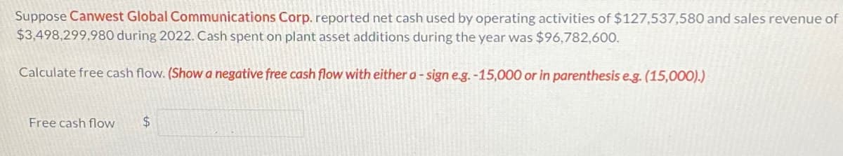 Suppose Canwest Global Communications Corp. reported net cash used by operating activities of $127,537,580 and sales revenue of
$3,498,299,980 during 2022. Cash spent on plant asset additions during the year was $96,782,600.
Calculate free cash flow. (Show a negative free cash flow with either a - sign e.g.-15,000 or in parenthesis e.g. (15,000).)
Free cash flow $