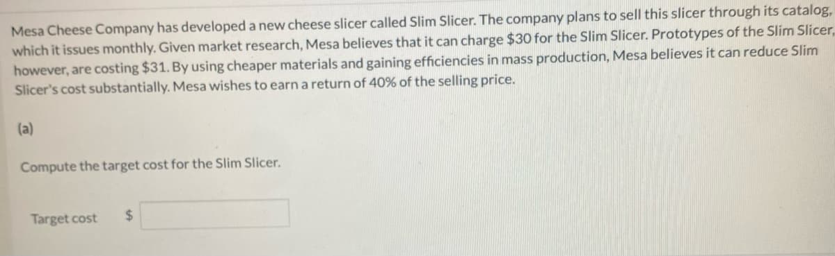 Mesa Cheese Company has developed a new cheese slicer called Slim Slicer. The company plans to sell this slicer through its catalog,
which it issues monthly. Given market research, Mesa believes that it can charge $30 for the Slim Slicer. Prototypes of the Slim Slicer,
however, are costing $31. By using cheaper materials and gaining efficiencies in mass production, Mesa believes it can reduce Slim
Slicer's cost substantially. Mesa wishes to earn a return of 40% of the selling price.
(a)
Compute the target cost for the Slim Slicer.
Target cost $