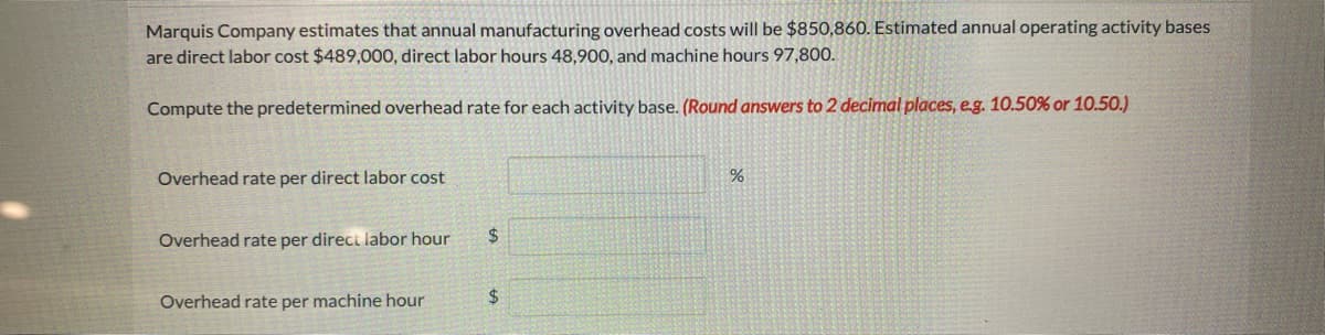 Marquis Company estimates that annual manufacturing overhead costs will be $850,860. Estimated annual operating activity bases
are direct labor cost $489,000, direct labor hours 48,900, and machine hours 97,800.
Compute the predetermined overhead rate for each activity base. (Round answers to 2 decimal places, e.g. 10.50% or 10.50.)
Overhead rate per direct labor cost
Overhead rate per direct labor hour
Overhead rate per machine hour
$
$
%